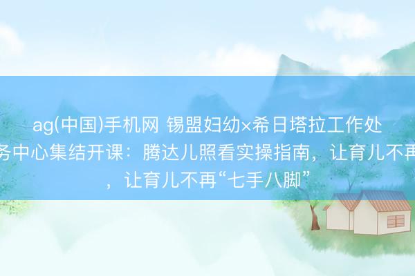ag(中国)手机网 锡盟妇幼×希日塔拉工作处社区卫生服务中心集结开课：腾达儿照看实操指南，让育儿不再“七手八脚”