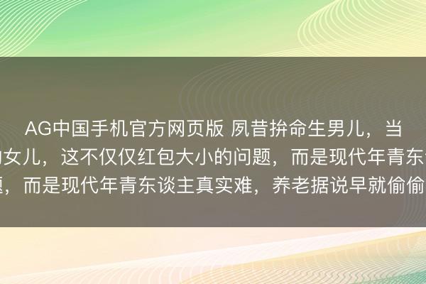 AG中国手机官方网页版 夙昔拚命生男儿，当今却爱戴别东谈主家的女儿，这不仅仅红包大小的问题，而是现代年青东谈主真实难，养老据说早就偷偷毁坏了