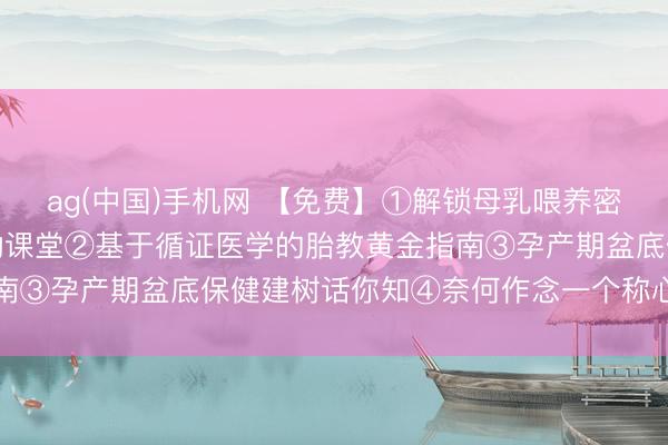ag(中国)手机网 【免费】①解锁母乳喂养密码：从姿势到决窍的互动课堂②基于循证医学的胎教黄金指南③孕产期盆底保健建树话你知④奈何作念一个称心的准姆妈
