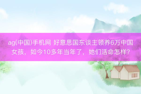 ag(中国)手机网 好意思国东谈主领养6万中国女孩，如今10多年当年了，她们活命怎样？
