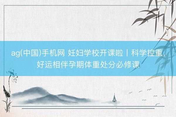 ag(中国)手机网 妊妇学校开课啦丨科学控重，好运相伴孕期体重处分必修课