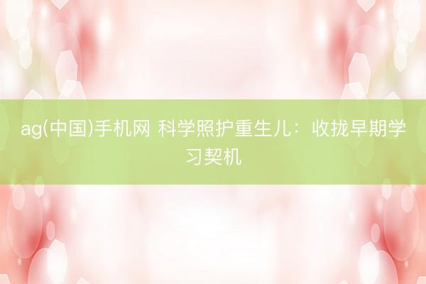 ag(中国)手机网 科学照护重生儿：收拢早期学习契机