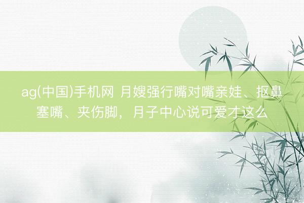 ag(中国)手机网 月嫂强行嘴对嘴亲娃、抠鼻塞嘴、夹伤脚，月子中心说可爱才这么