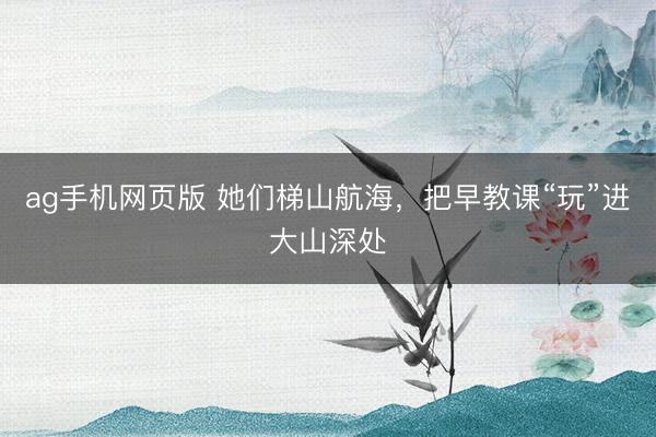 ag手机网页版 她们梯山航海，把早教课“玩”进大山深处