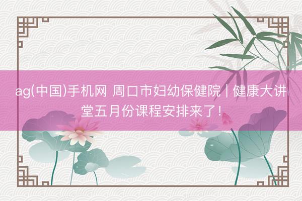 ag(中国)手机网 周口市妇幼保健院 | 健康大讲堂五月份课程安排来了！