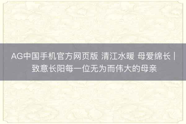 AG中国手机官方网页版 清江水暖 母爱绵长 | 致意长阳每一位无为而伟大的母亲