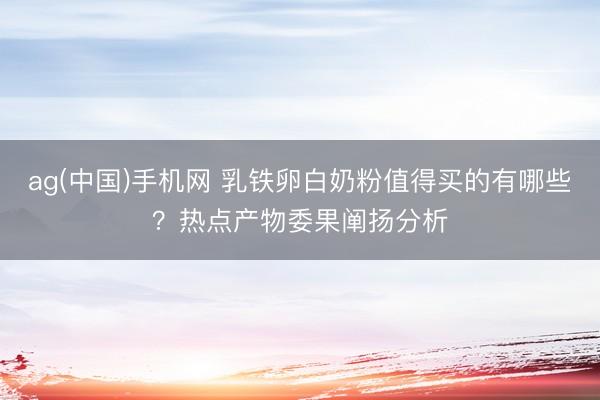 ag(中国)手机网 乳铁卵白奶粉值得买的有哪些？热点产物委果阐扬分析
