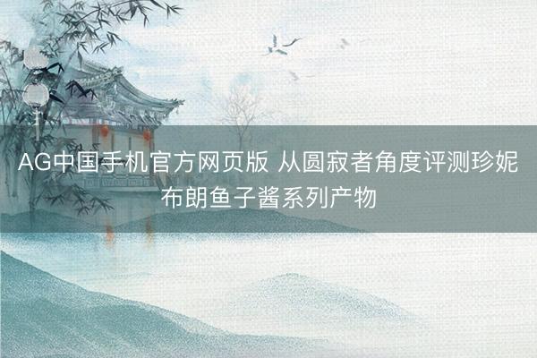 AG中国手机官方网页版 从圆寂者角度评测珍妮布朗鱼子酱系列产物