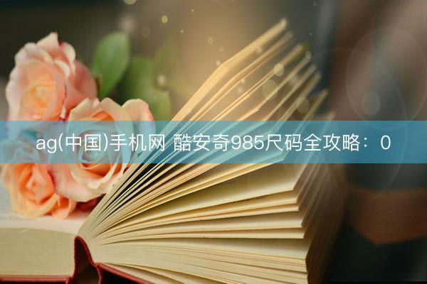 ag(中国)手机网 酷安奇985尺码全攻略：0