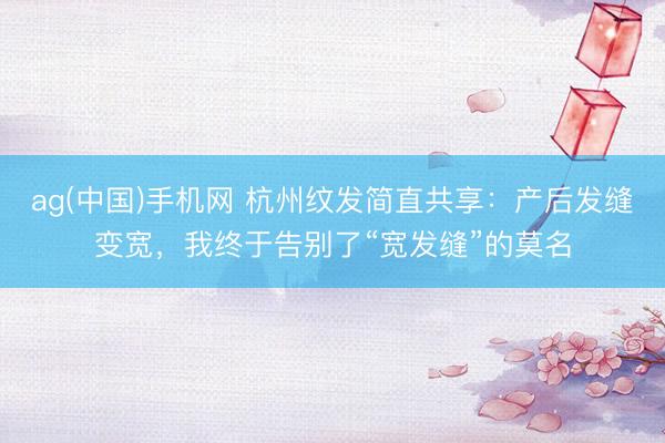 ag(中国)手机网 杭州纹发简直共享：产后发缝变宽，我终于告别了“宽发缝”的莫名