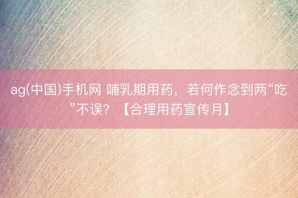 ag(中国)手机网 哺乳期用药，若何作念到两“吃”不误？【合理用药宣传月】