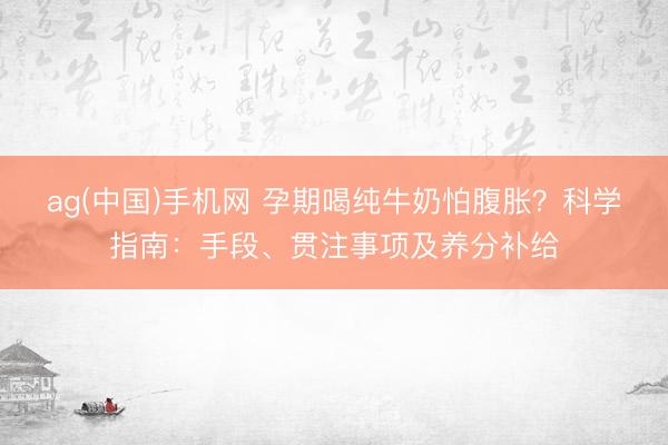 ag(中国)手机网 孕期喝纯牛奶怕腹胀？科学指南：手段、贯注事项及养分补给