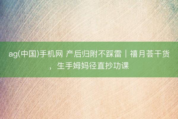 ag(中国)手机网 产后归附不踩雷｜禧月荟干货，生手姆妈径直抄功课