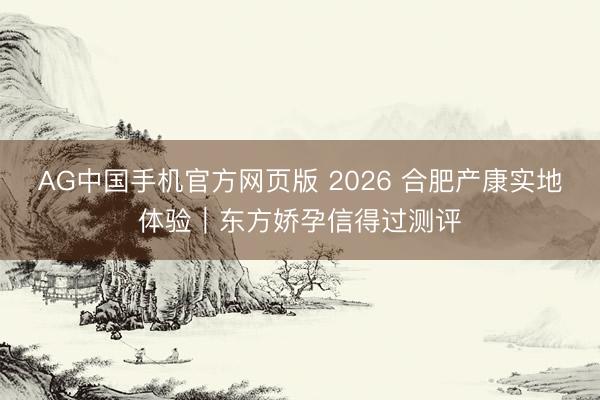 AG中国手机官方网页版 2026 合肥产康实地体验｜东方娇孕信得过测评