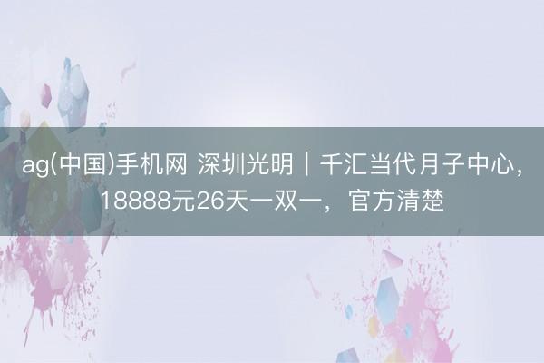 ag(中国)手机网 深圳光明｜千汇当代月子中心，18888元26天一双一，官方清楚