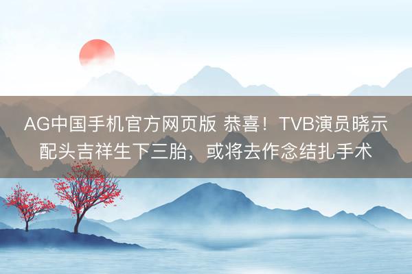AG中国手机官方网页版 恭喜！TVB演员晓示配头吉祥生下三胎，或将去作念结扎手术