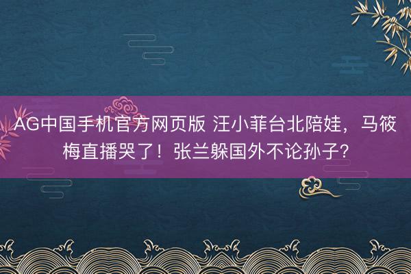 AG中国手机官方网页版 汪小菲台北陪娃，马筱梅直播哭了！张兰躲国外不论孙子？