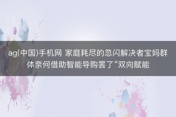 ag(中国)手机网 家庭耗尽的忽闪解决者宝妈群体奈何借助智能导购罢了“双向赋能