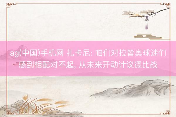 ag(中国)手机网 扎卡尼: 咱们对拉皆奥球迷们感到相配对不起， 从未来开动计议德比战