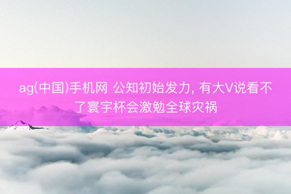 ag(中国)手机网 公知初始发力， 有大V说看不了寰宇杯会激勉全球灾祸