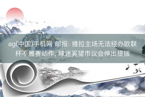 ag(中国)手机网 邮报: 维拉主场无法经办欧联杯不雅赛动作， 球迷奚望市议会伸出提拔