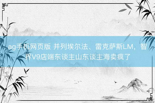 ag手机网页版 并列埃尔法、雷克萨斯LM，智界V9店端东谈主山东谈主海卖疯了