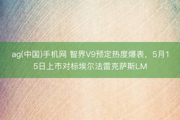 ag(中国)手机网 智界V9预定热度爆表，5月15日上市对标埃尔法雷克萨斯LM