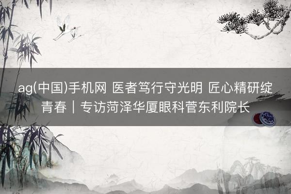 ag(中国)手机网 医者笃行守光明 匠心精研绽青春｜专访菏泽华厦眼科菅东利院长