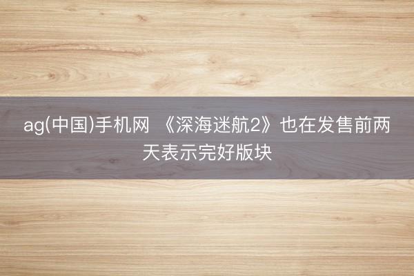 ag(中国)手机网 《深海迷航2》也在发售前两天表示完好版块