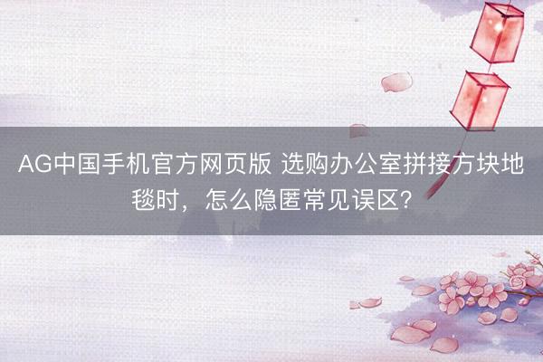 AG中国手机官方网页版 选购办公室拼接方块地毯时，怎么隐匿常见误区？