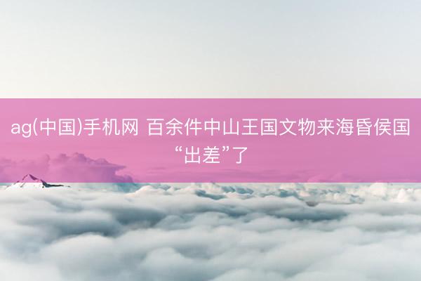 ag(中国)手机网 百余件中山王国文物来海昏侯国“出差”了
