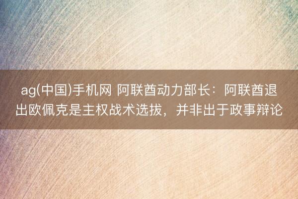 ag(中国)手机网 阿联酋动力部长：阿联酋退出欧佩克是主权战术选拔，并非出于政事辩论