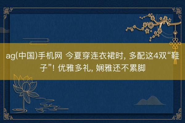 ag(中国)手机网 今夏穿连衣裙时， 多配这4双“鞋子”! 优雅多礼， 娴雅还不累脚
