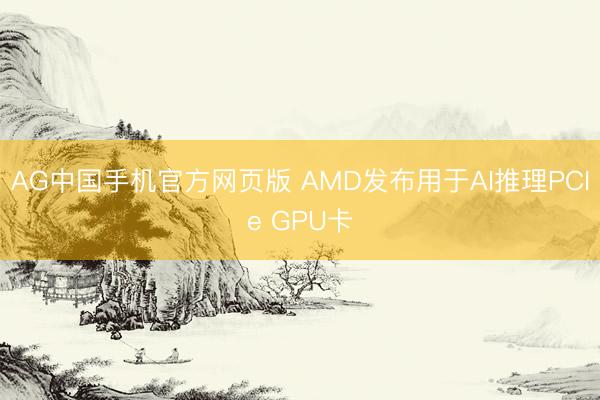 AG中国手机官方网页版 AMD发布用于AI推理PCIe GPU卡