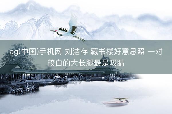 ag(中国)手机网 刘浩存 藏书楼好意思照 一对皎白的大长腿最是吸睛