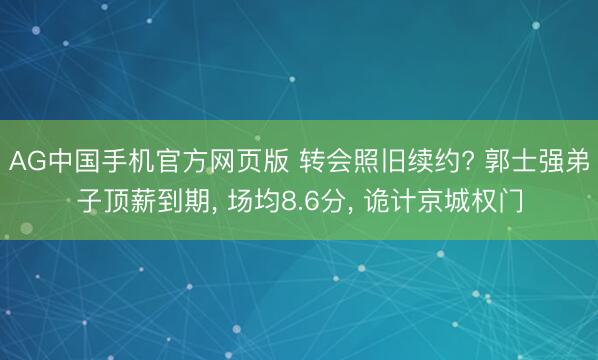 AG中国手机官方网页版 转会照旧续约? 郭士强弟子顶薪到期， 场均8.6分， 诡计京城权门