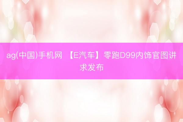 ag(中国)手机网 【E汽车】零跑D99内饰官图讲求发布