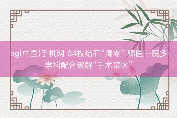 ag(中国)手机网 64枚结石“清零” 锦医一院多学科配合破解“手术禁区”