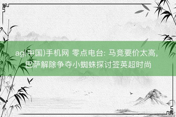 ag(中国)手机网 零点电台: 马竞要价太高， 巴萨解除争夺小蜘蛛探讨签英超时尚