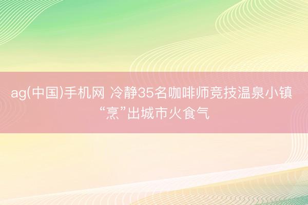 ag(中国)手机网 冷静35名咖啡师竞技温泉小镇 “烹”出城市火食气
