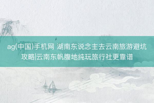 ag(中国)手机网 湖南东说念主去云南旅游避坑攻略|云南东帆腹地纯玩旅行社更靠谱
