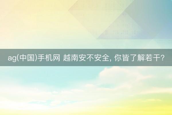 ag(中国)手机网 越南安不安全， 你皆了解若干?