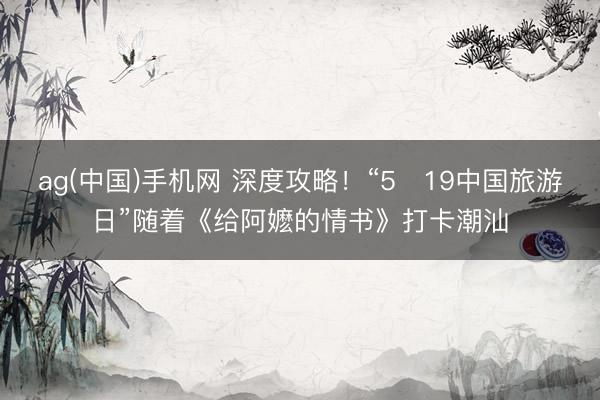 ag(中国)手机网 深度攻略！“5・19中国旅游日”随着《给阿嬷的情书》打卡潮汕