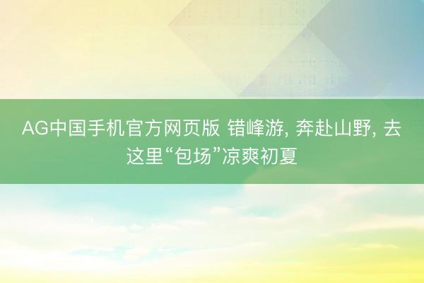 AG中国手机官方网页版 错峰游， 奔赴山野， 去这里“包场”凉爽初夏