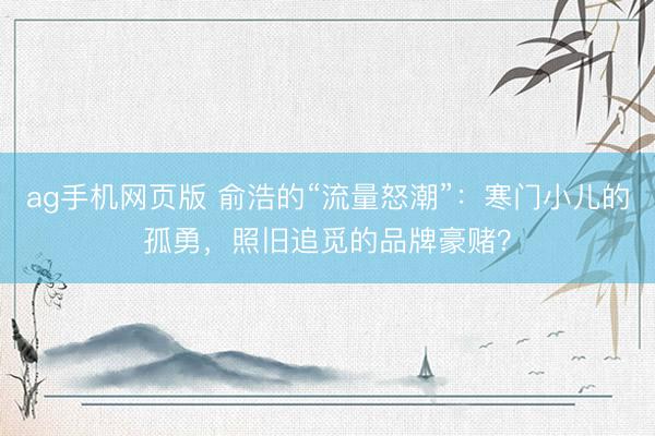ag手机网页版 俞浩的“流量怒潮”：寒门小儿的孤勇，照旧追觅的品牌豪赌？