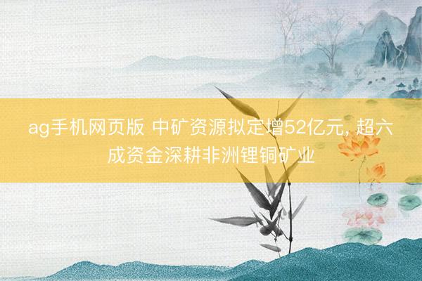 ag手机网页版 中矿资源拟定增52亿元， 超六成资金深耕非洲锂铜矿业