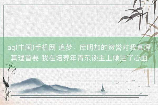 ag(中国)手机网 追梦：库明加的赞誉对我真理真理首要 我在培养年青东谈主上倾注了心血
