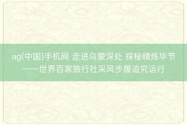 ag(中国)手机网 走进乌蒙深处 探秘精炼毕节——世界百家旅行社采风步履追究运行