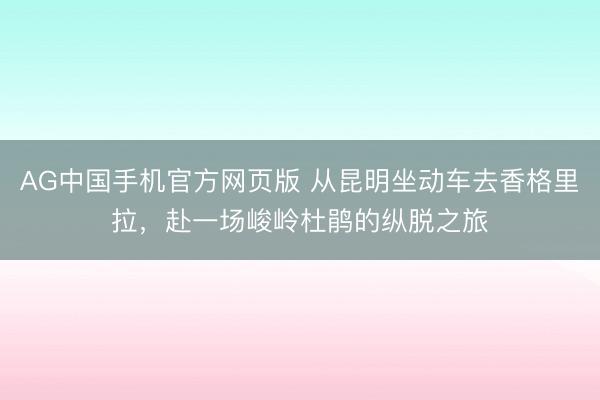 AG中国手机官方网页版 从昆明坐动车去香格里拉，赴一场峻岭杜鹃的纵脱之旅