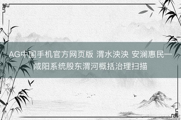 AG中国手机官方网页版 渭水泱泱 安澜惠民—咸阳系统股东渭河概括治理扫描